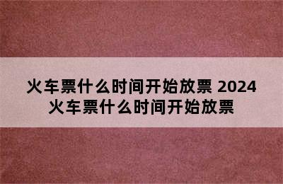 火车票什么时间开始放票 2024火车票什么时间开始放票